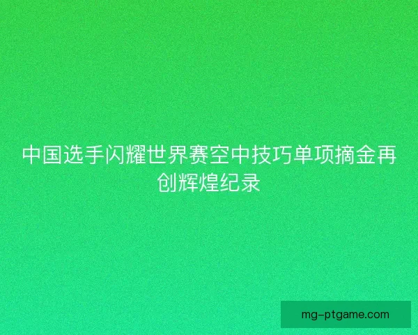 中国选手闪耀世界赛空中技巧单项摘金再创辉煌纪录
