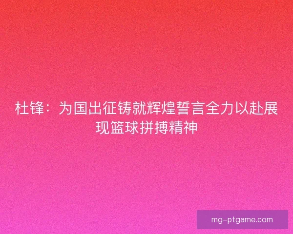 杜锋：为国出征铸就辉煌誓言全力以赴展现篮球拼搏精神