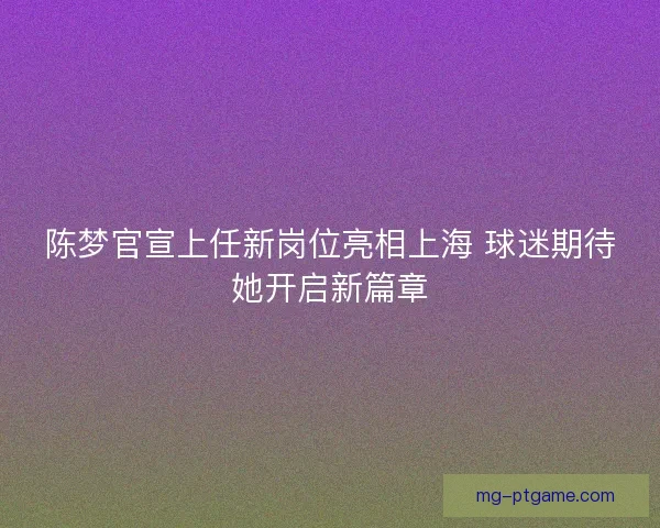 陈梦官宣上任新岗位亮相上海 球迷期待她开启新篇章 陈梦官宣上任新岗位亮相上海 球迷期待她开启新篇章