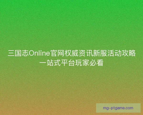 三国志Online官网权威资讯新服活动攻略一站式平台玩家必看