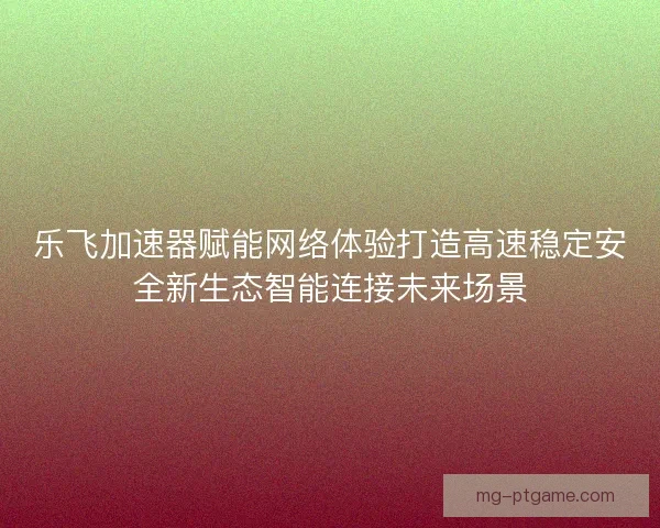 乐飞加速器赋能网络体验打造高速稳定安全新生态智能连接未来场景