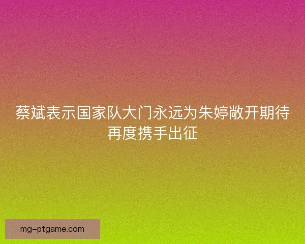 蔡斌表示国家队大门永远为朱婷敞开期待再度携手出征