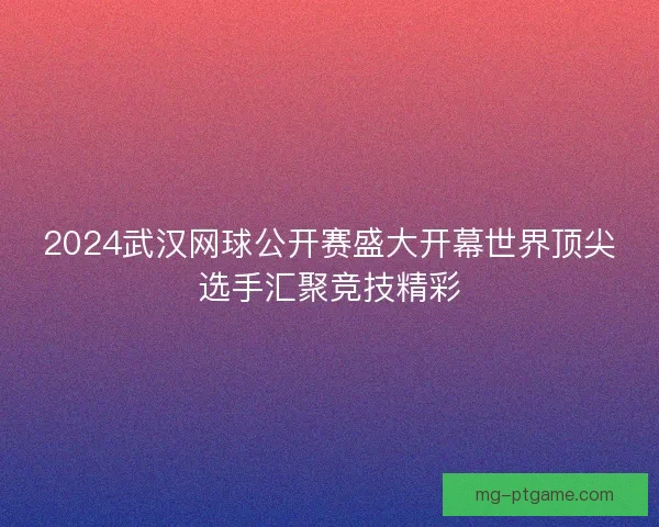 2024武汉网球公开赛盛大开幕世界顶尖选手汇聚竞技精彩