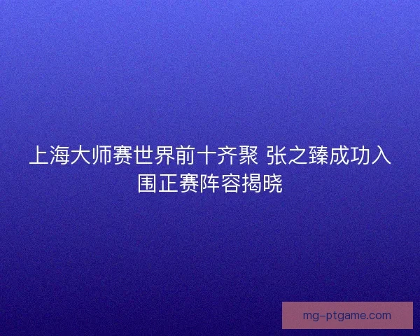 上海大师赛世界前十齐聚 张之臻成功入围正赛阵容揭晓