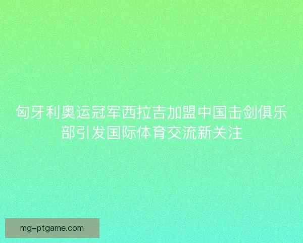 匈牙利奥运冠军西拉吉加盟中国击剑俱乐部引发国际体育交流新关注