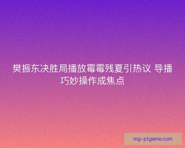 樊振东决胜局播放霉霉残夏引热议 导播巧妙操作成焦点