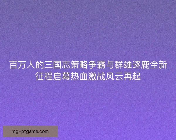 百万人的三国志策略争霸与群雄逐鹿全新征程启幕热血激战风云再起
