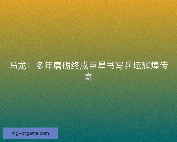 马龙：多年磨砺终成巨星书写乒坛辉煌传奇