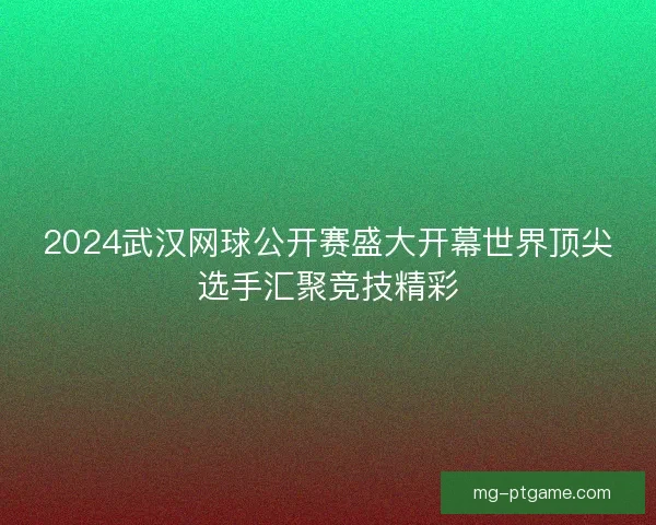 2024武汉网球公开赛盛大开幕世界顶尖选手汇聚竞技精彩