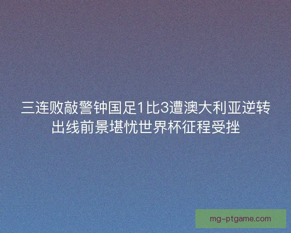 三连败敲警钟国足1比3遭澳大利亚逆转出线前景堪忧世界杯征程受挫
