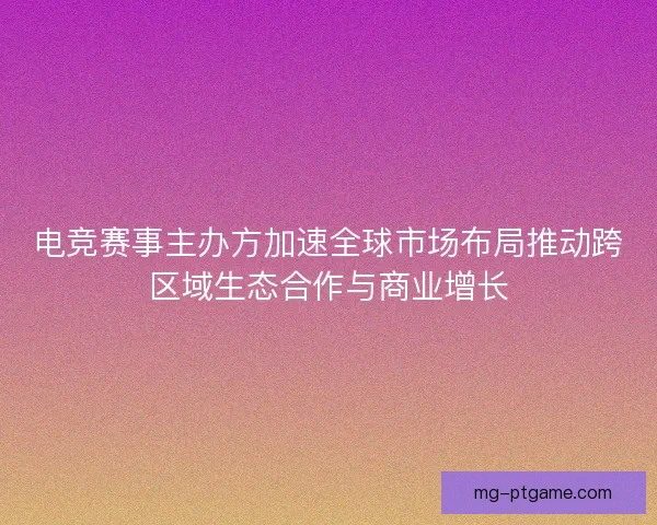 电竞赛事主办方加速全球市场布局推动跨区域生态合作与商业增长 电竞赛事主办方加速全球市场布局推动跨区域生态合作与商业增长