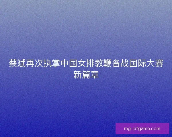蔡斌再次执掌中国女排教鞭备战国际大赛新篇章