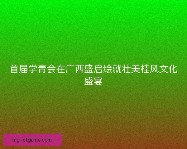 首届学青会在广西盛启绘就壮美桂风文化盛宴 首届学青会在广西盛启绘就壮美桂风文化盛宴