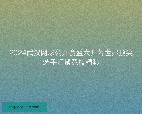 2024武汉网球公开赛盛大开幕世界顶尖选手汇聚竞技精彩 2024武汉网球公开赛盛大开幕世界顶尖选手汇聚竞技精彩