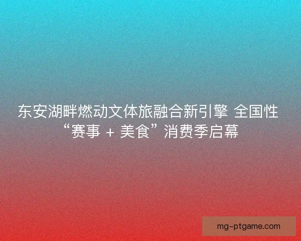 东安湖畔燃动文体旅融合新引擎 全国性 “赛事 + 美食” 消费季启幕