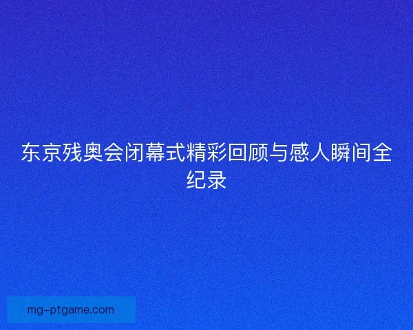 东京残奥会闭幕式精彩回顾与感人瞬间全纪录
