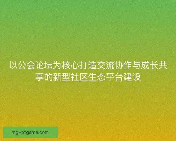以公会论坛为核心打造交流协作与成长共享的新型社区生态平台建设