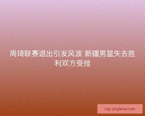 周琦联赛退出引发风波 新疆男篮失去胜利双方受挫