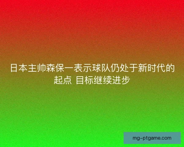 日本主帅森保一表示球队仍处于新时代的起点 目标继续进步