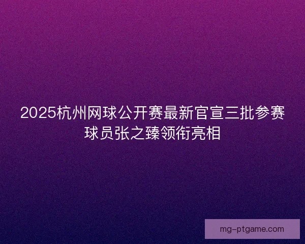 2025杭州网球公开赛最新官宣三批参赛球员张之臻领衔亮相