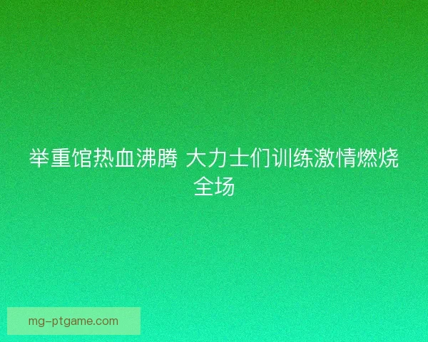 举重馆热血沸腾 大力士们训练激情燃烧全场