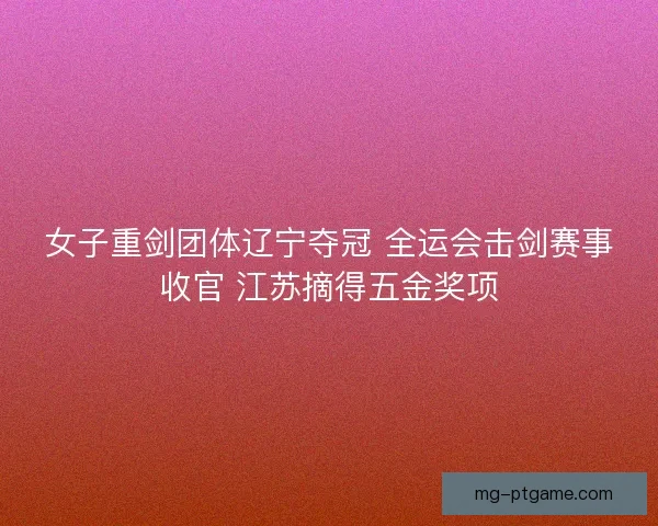 女子重剑团体辽宁夺冠 全运会击剑赛事收官 江苏摘得五金奖项